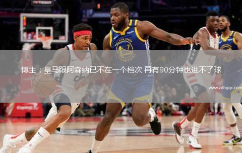 博主：皇馬跟阿森納已不在一個(gè)檔次 再有90分鐘也進(jìn)不了球