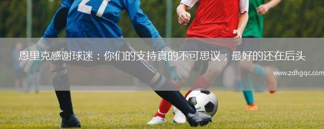 恩里克感謝球迷：你們的支持真的不可思議；最好的還在后頭